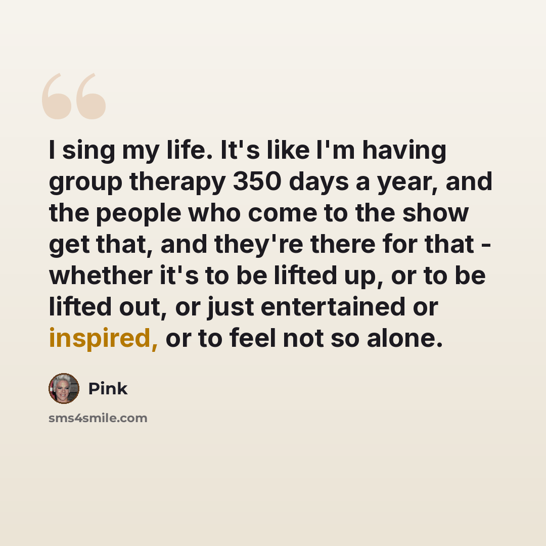 “I sing my life. It's like I'm having group therapy 350 days a year, and the people who come to the show get that, and they're there for that - whether it's to be lifted up, or to be lifted out, or just entertained or inspired, or to feel not so alone.” quote by Pink
