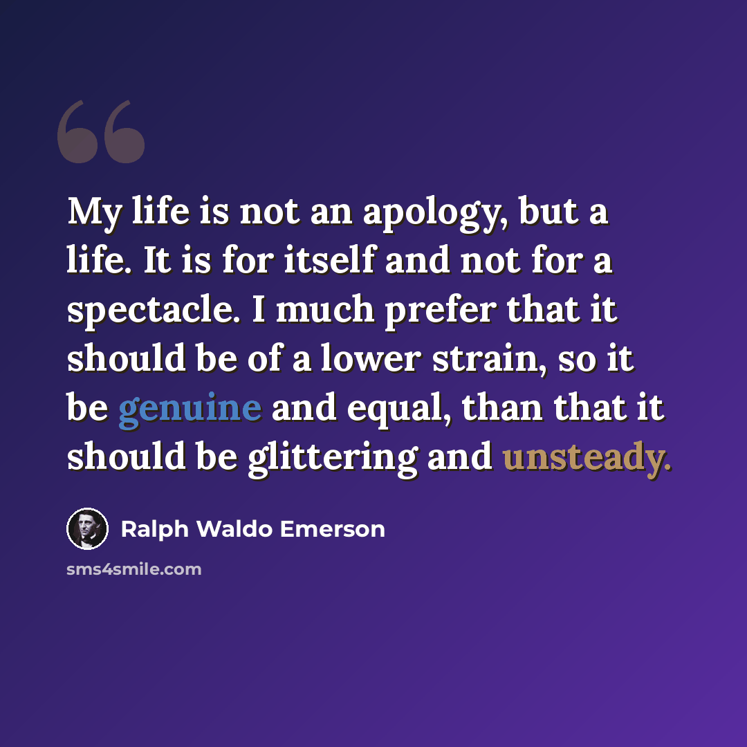 “My life is not an apology, but a life. It is for itself and not for a spectacle. I much prefer that it should be of a lower strain, so it be genuine and equal, than that it should be glittering and unsteady.” quote by Ralph Waldo Emerson
