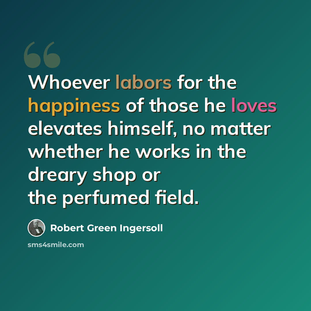 “Whoever labors for the happiness of those he loves elevates himself, no matter whether he works in the dreary shop or the perfumed field.” quote by Robert Green Ingersoll