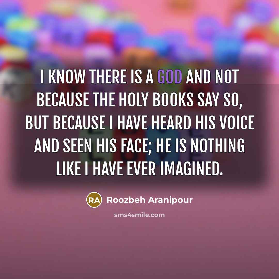 “I know there is a God and not because the holy books say so, but because I have heard His voice and seen His face; He is nothing like I have ever imagined.” quote by Roozbeh Aranipour