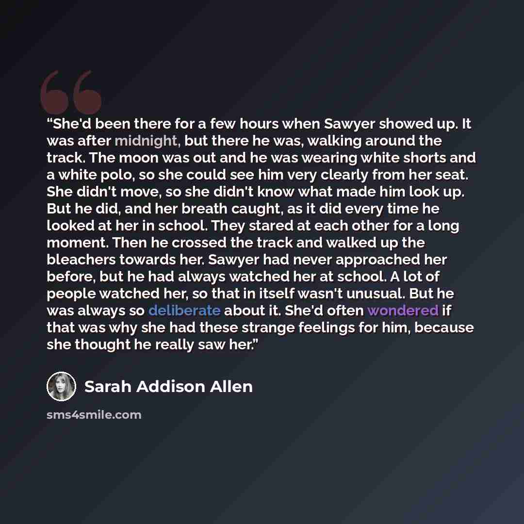 “She'd been there for a few hours when Sawyer showed up. It was after midnight, but there he was, walking around the track. The moon was out and he was wearing white shorts and a white polo, so she could see him very clearly from her seat. She didn't move, so she didn't know what made him look up…” quote by Sarah Addison Allen