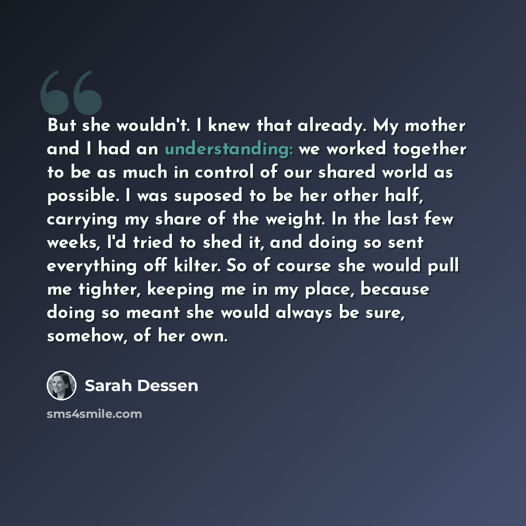 “But she wouldn't. I knew that already. My mother and I had an understanding: we worked together to be as much in control of our shared world as possible. I was suposed to be her other half, carrying my share of the weight. In the last few weeks, I'd tried to shed it, and doing so sent everything…” quote by Sarah Dessen