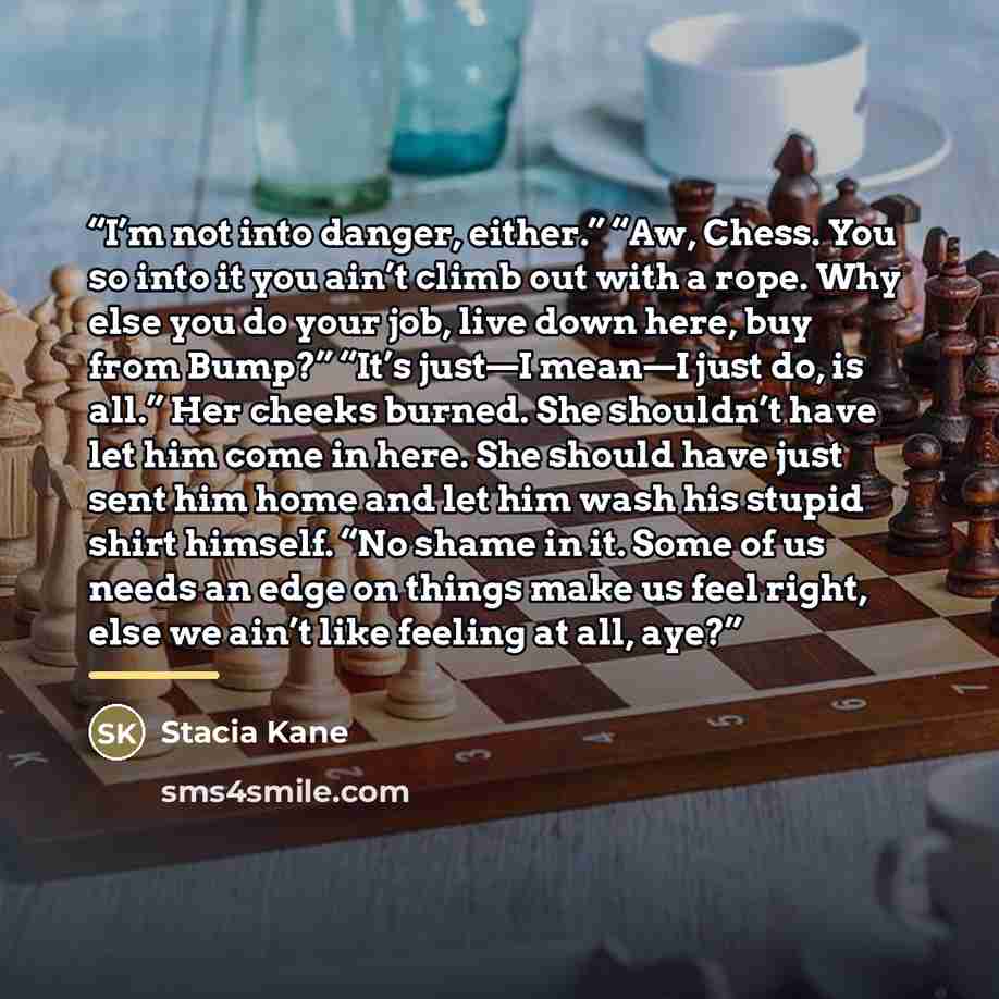 “I’m not into danger, either.” “Aw, Chess. You so into it you ain’t climb out with a rope. Why else you do your job, live down here, buy from Bump?” “It’s just—I mean—I just do, is all.” Her cheeks burned. She shouldn’t have let him come in here. She should have just sent him home and let him wash…” quote by Stacia Kane