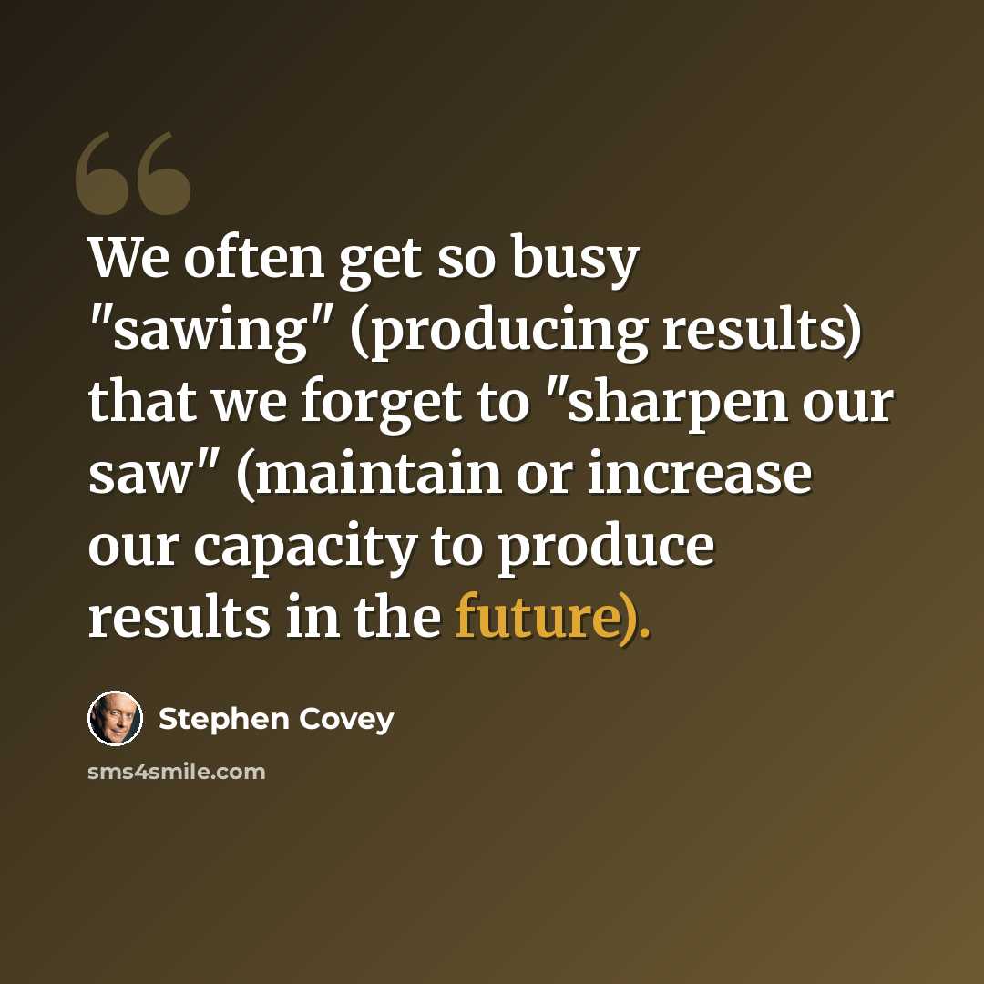 “We often get so busy "sawing" (producing results) that we forget to "sharpen our saw" (maintain or increase our capacity to produce results in the future).” quote by Stephen Covey