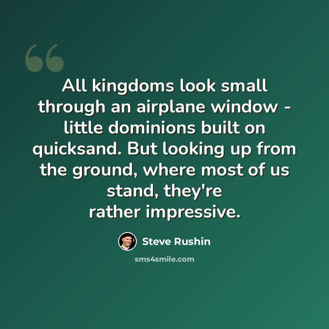 “All kingdoms look small through an airplane window - little dominions built on quicksand. But looking up from the ground, where most of us stand, they're rather impressive.” quote by Steve Rushin