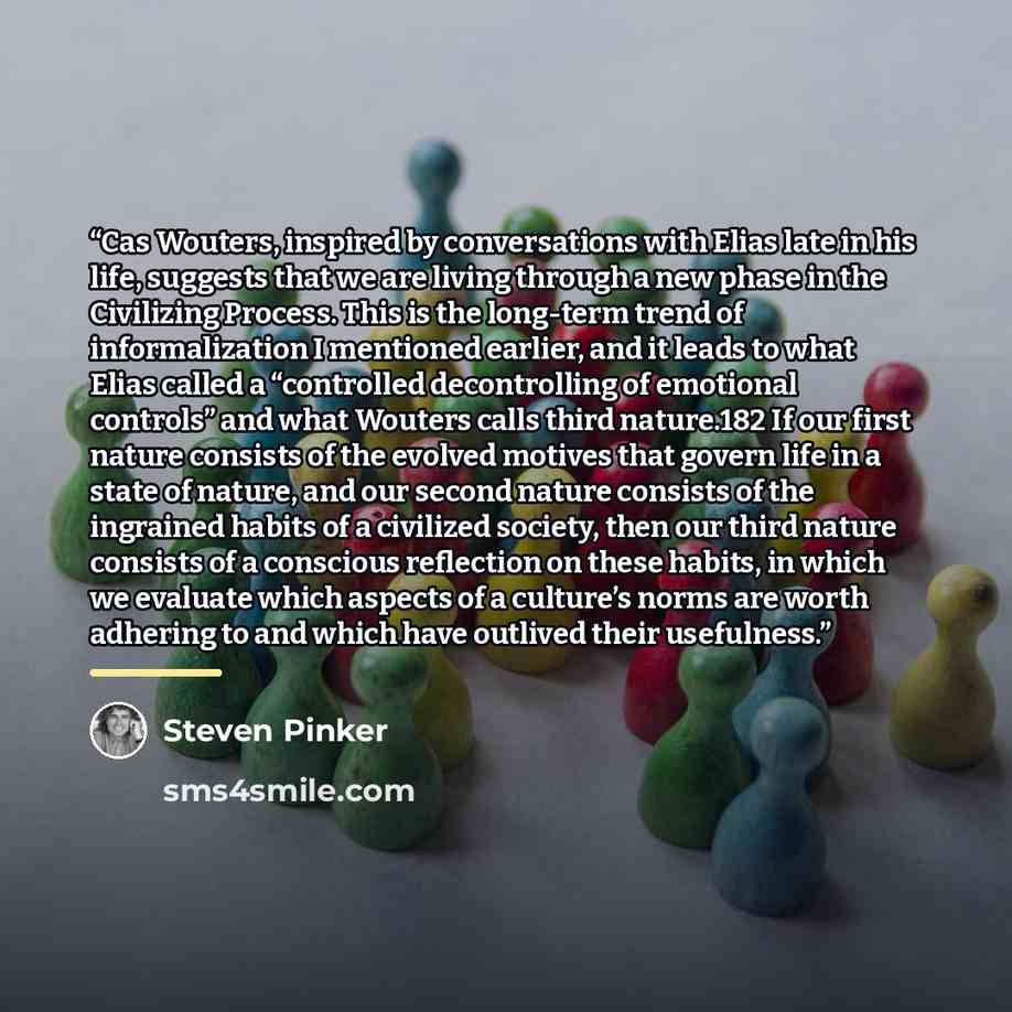 “Cas Wouters, inspired by conversations with Elias late in his life, suggests that we are living through a new phase in the Civilizing Process. This is the long-term trend of informalization I mentioned earlier, and it leads to what Elias called a “controlled decontrolling of emotional controls”…” quote by Steven Pinker