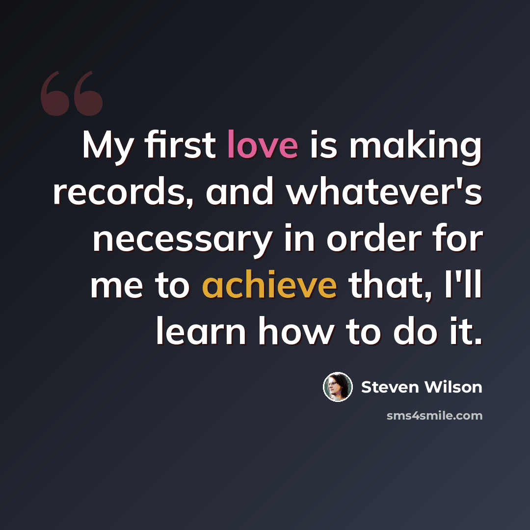 “My first love is making records, and whatever's necessary in order for me to achieve that, I'll learn how to do it.” quote by Steven Wilson