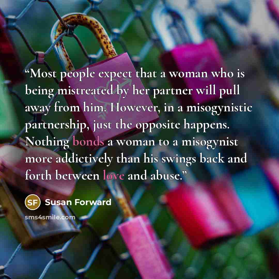 “Most people expect that a woman who is being mistreated by her partner will pull away from him. However, in a misogynistic partnership, just the opposite happens. Nothing bonds a woman to a misogynist more addictively than his swings back and forth between love and abuse.” quote by Susan Forward