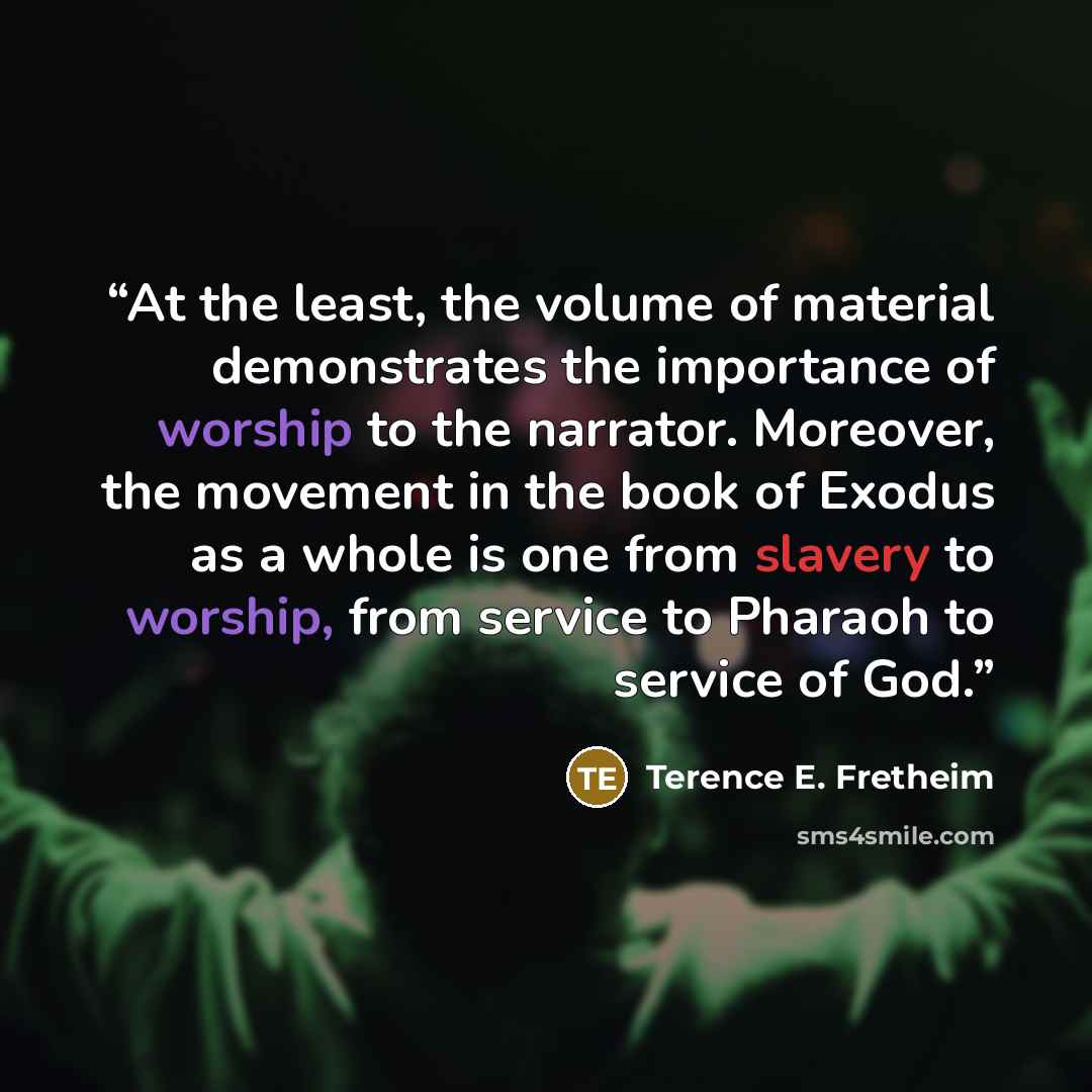 “At the least, the volume of material demonstrates the importance of worship to the narrator. Moreover, the movement in the book of Exodus as a whole is one from slavery to worship, from service to Pharaoh to service of God.” quote by Terence E. Fretheim