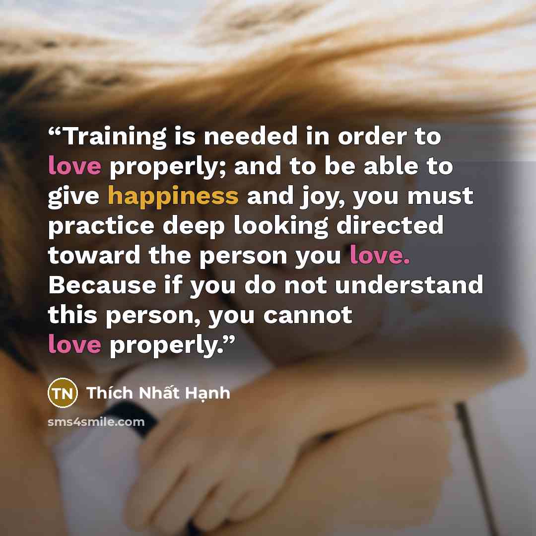 “Training is needed in order to love properly; and to be able to give happiness and joy, you must practice deep looking directed toward the person you love. Because if you do not understand this person, you cannot love properly.” quote by Thích Nhất Hạnh