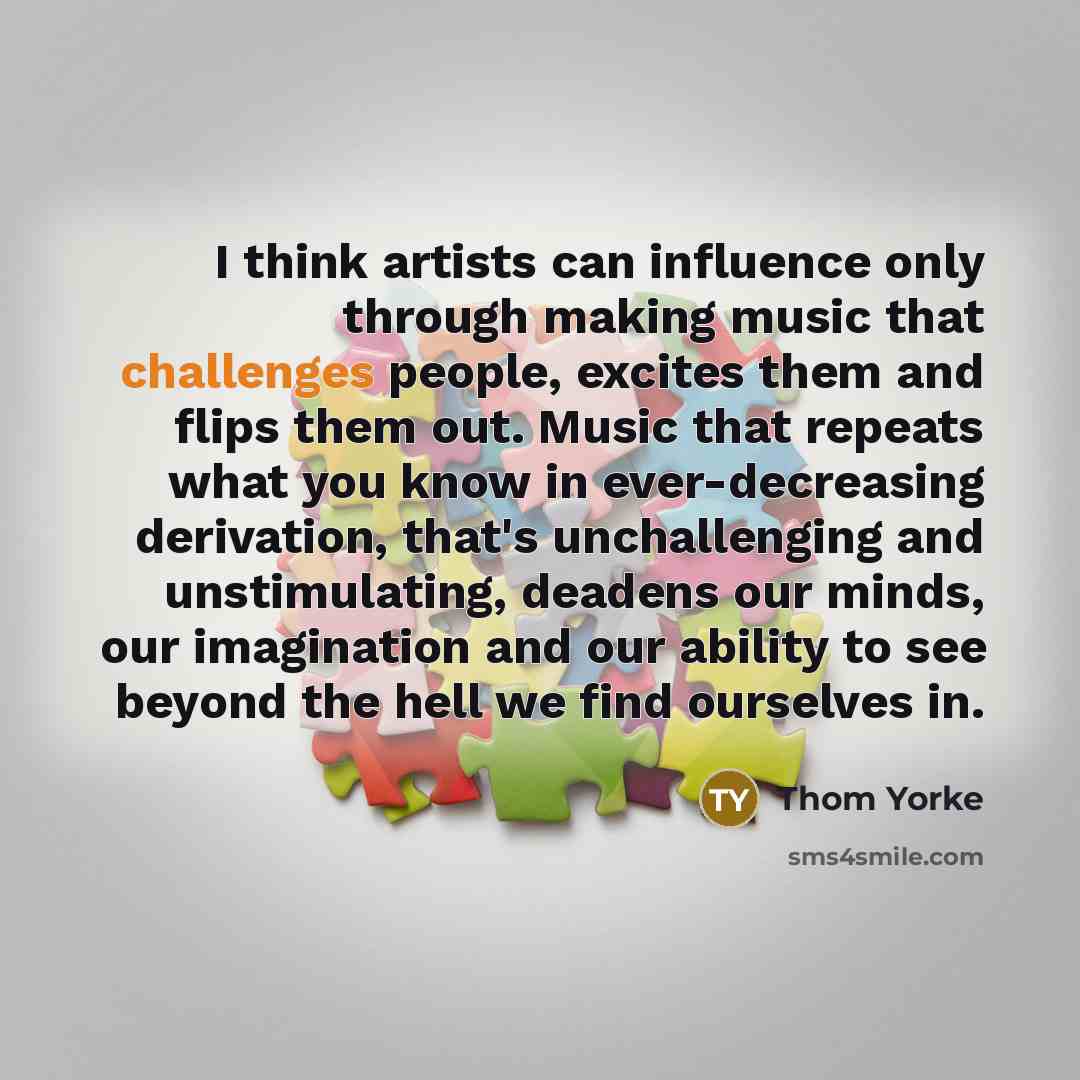 “I think artists can influence only through making music that challenges people, excites them and flips them out. Music that repeats what you know in ever-decreasing derivation, that's unchallenging and unstimulating, deadens our minds, our imagination and our ability to see beyond the hell we find…” quote by Thom Yorke