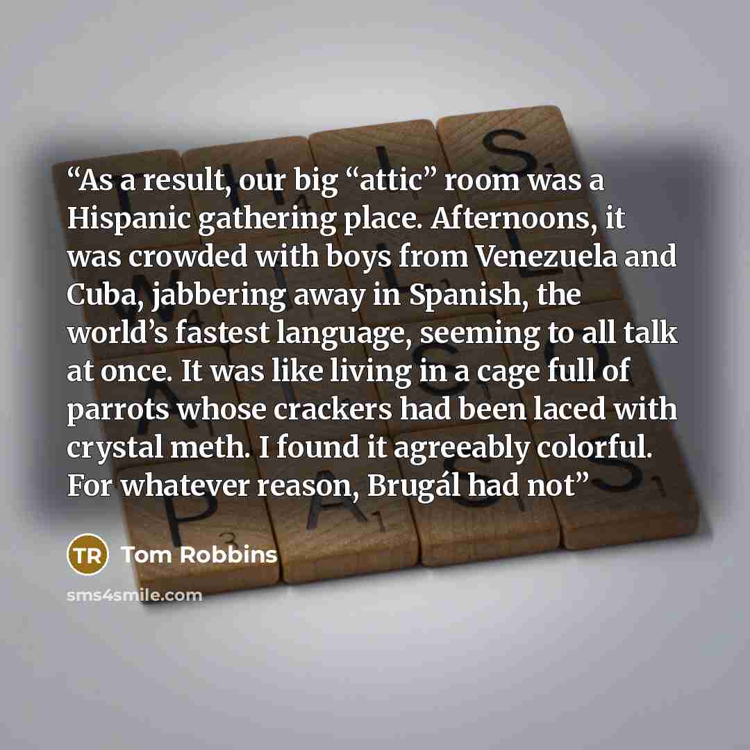 “As a result, our big “attic” room was a Hispanic gathering place. Afternoons, it was crowded with boys from Venezuela and Cuba, jabbering away in Spanish, the world’s fastest language, seeming to all talk at once. It was like living in a cage full of parrots whose crackers had been laced with…” quote by Tom Robbins