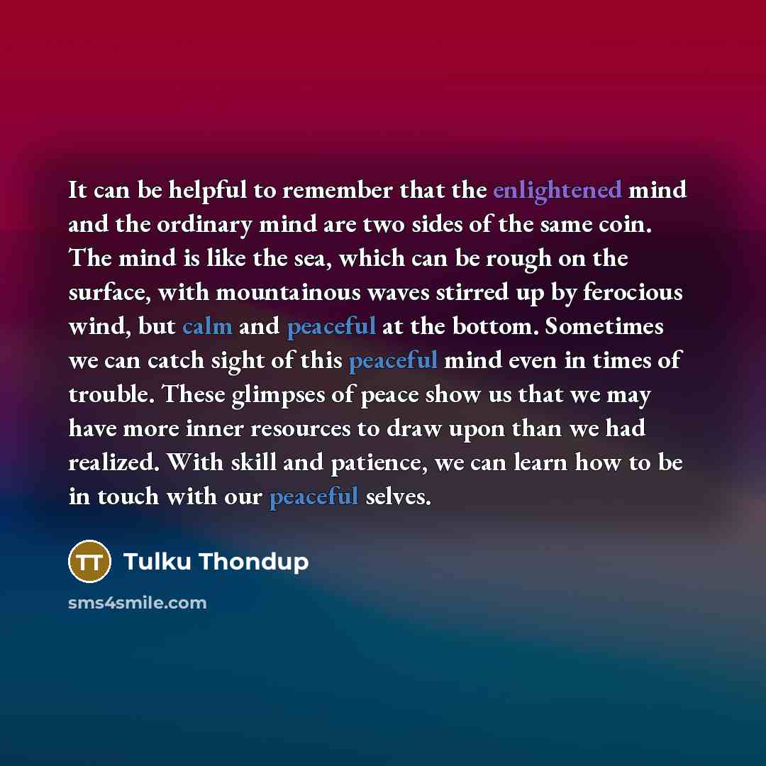 “It can be helpful to remember that the enlightened mind and the ordinary mind are two sides of the same coin. The mind is like the sea, which can be rough on the surface, with mountainous waves stirred up by ferocious wind, but calm and peaceful at the bottom. Sometimes we can catch sight of this…” quote by Tulku Thondup