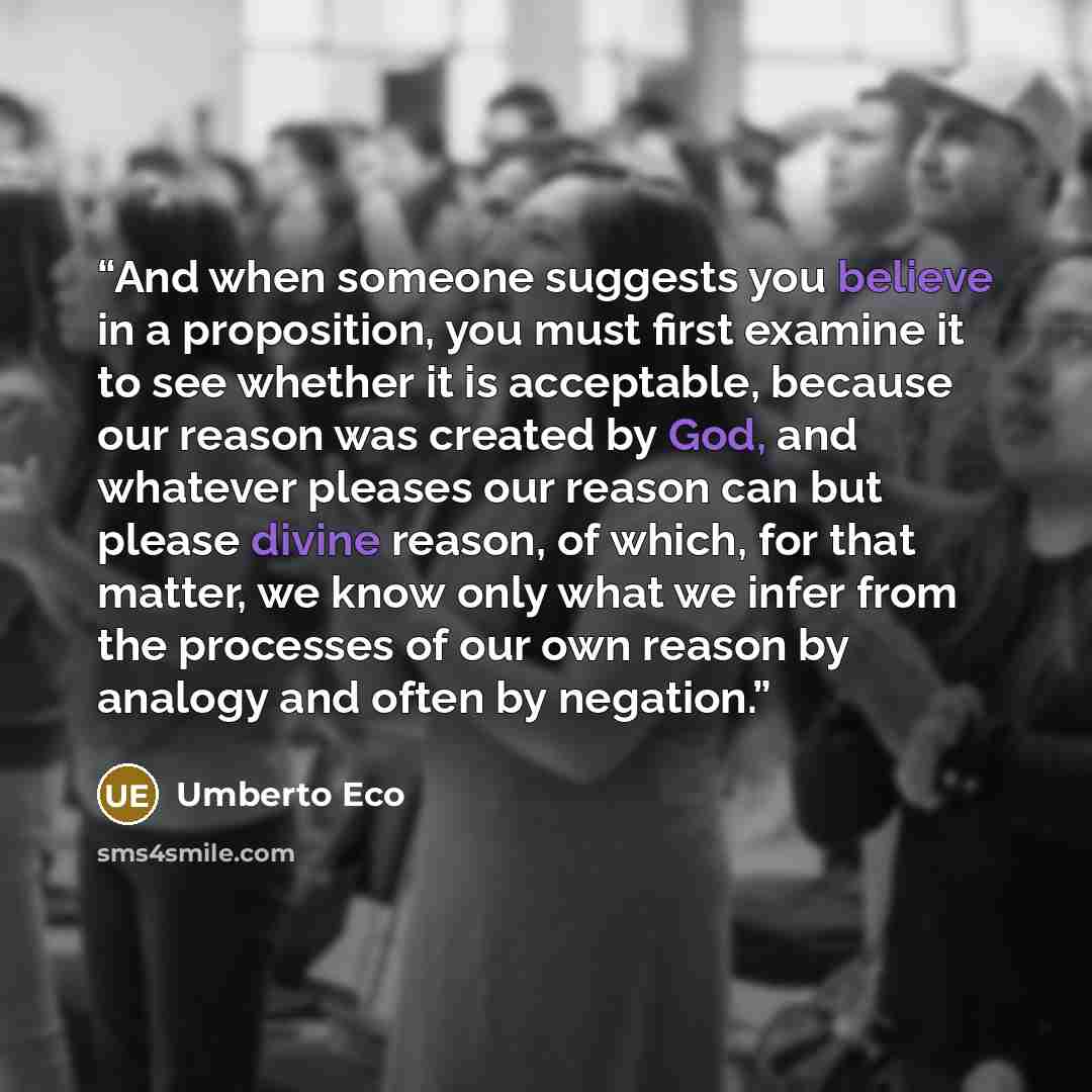 “And when someone suggests you believe in a proposition, you must first examine it to see whether it is acceptable, because our reason was created by God, and whatever pleases our reason can but please divine reason, of which, for that matter, we know only what we infer from the processes of our…” quote by Umberto Eco