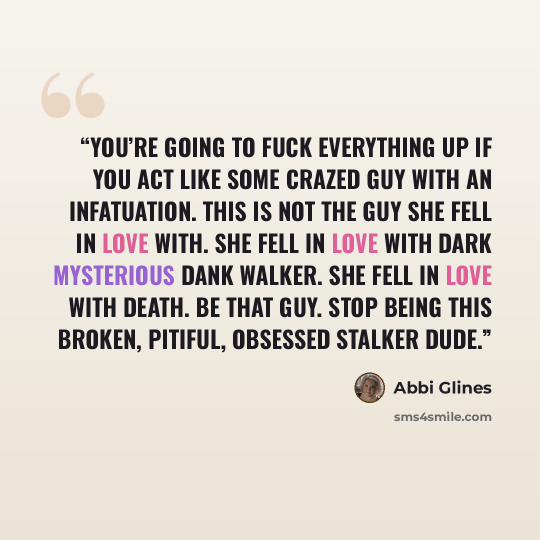 “You’re going to fuck everything up if you act like some crazed guy with an infatuation. This is not the guy she fell in love with. She fell in love with dark mysterious Dank Walker. She fell in love with Death. Be that guy. Stop being this broken, pitiful, obsessed stalker dude.” quote by Abbi Glines