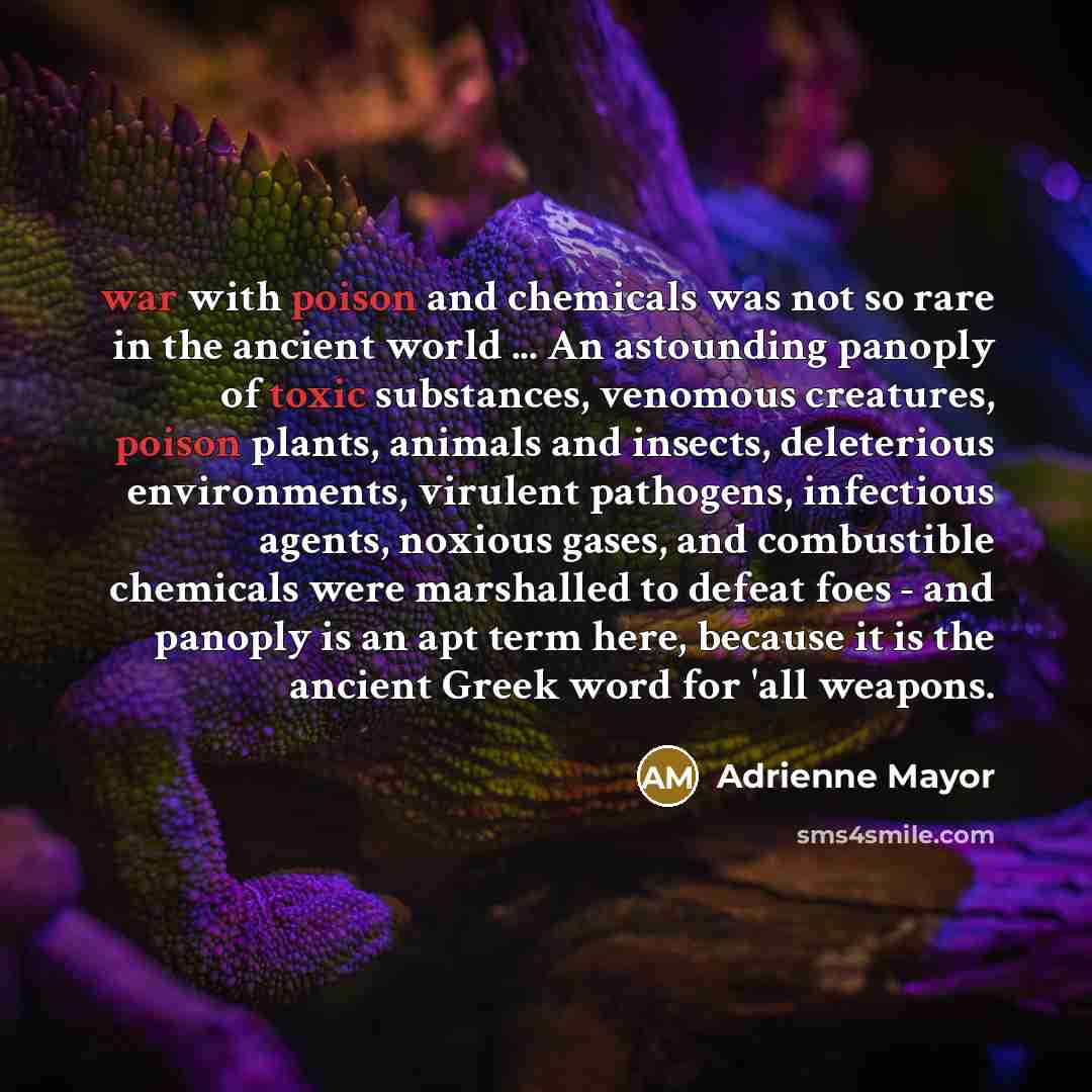 “war with poison and chemicals was not so rare in the ancient world ... An astounding panoply of toxic substances, venomous creatures, poison plants, animals and insects, deleterious environments, virulent pathogens, infectious agents, noxious gases, and combustible chemicals were marshalled to…” quote by Adrienne Mayor