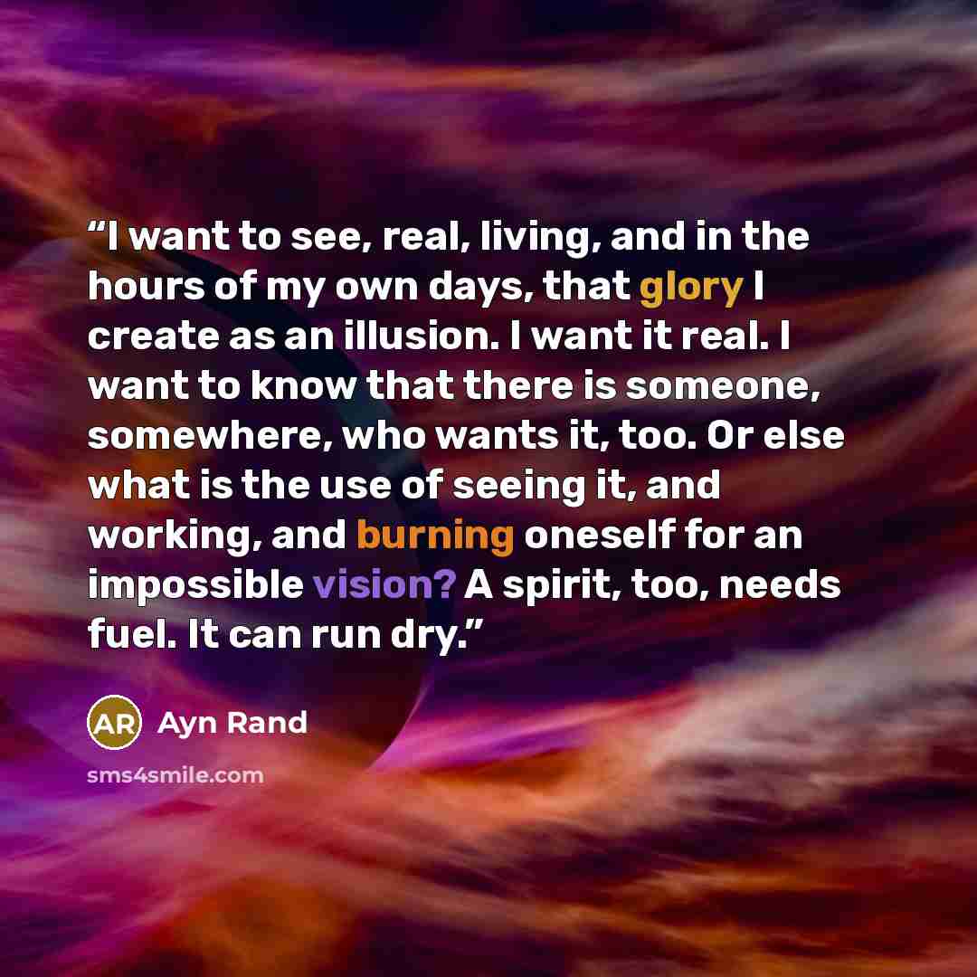 “I want to see, real, living, and in the hours of my own days, that glory I create as an illusion. I want it real. I want to know that there is someone, somewhere, who wants it, too. Or else what is the use of seeing it, and working, and burning oneself for an impossible vision? A spirit, too…” quote by Ayn Rand