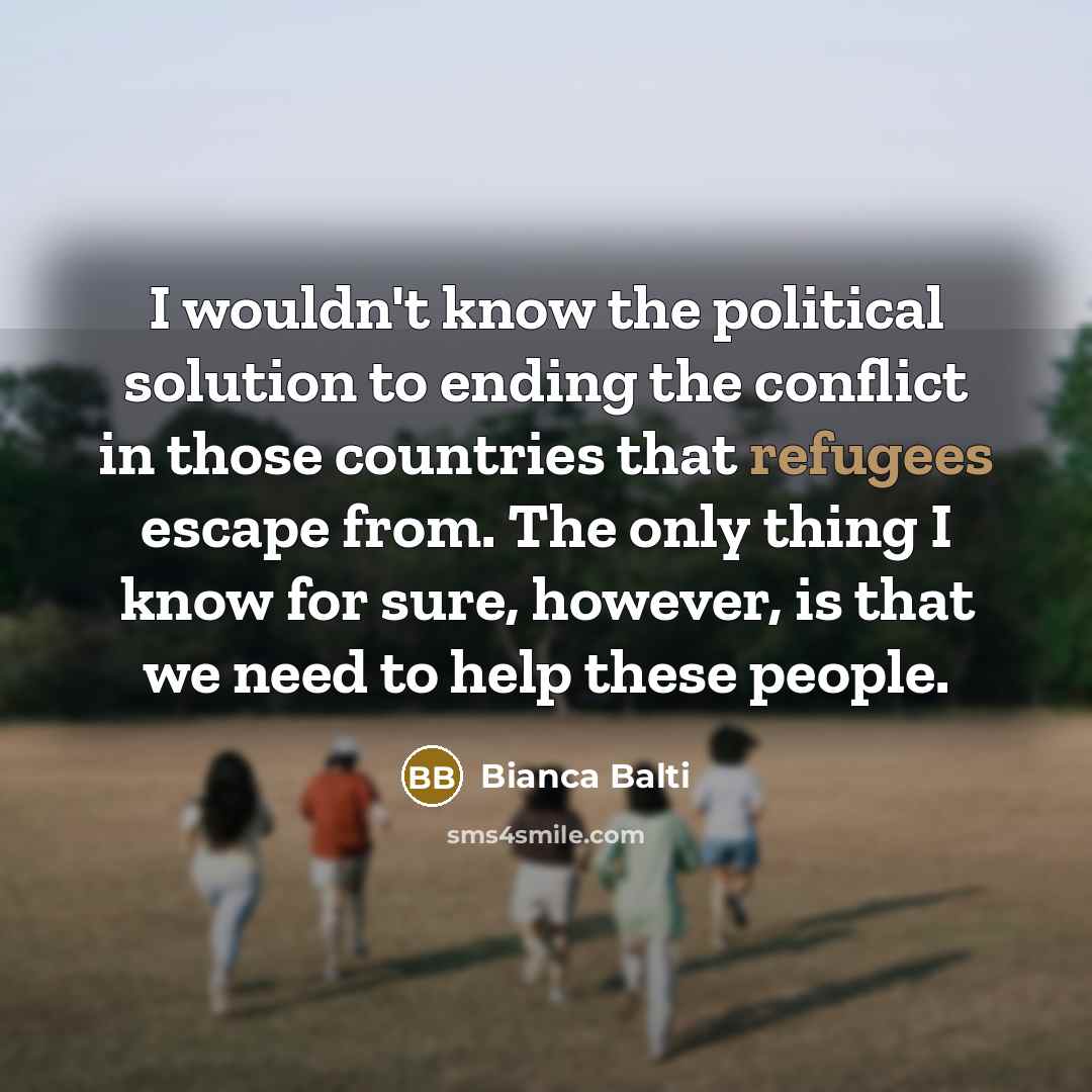 “I wouldn't know the political solution to ending the conflict in those countries that refugees escape from. The only thing I know for sure, however, is that we need to help these people.” quote by Bianca Balti
