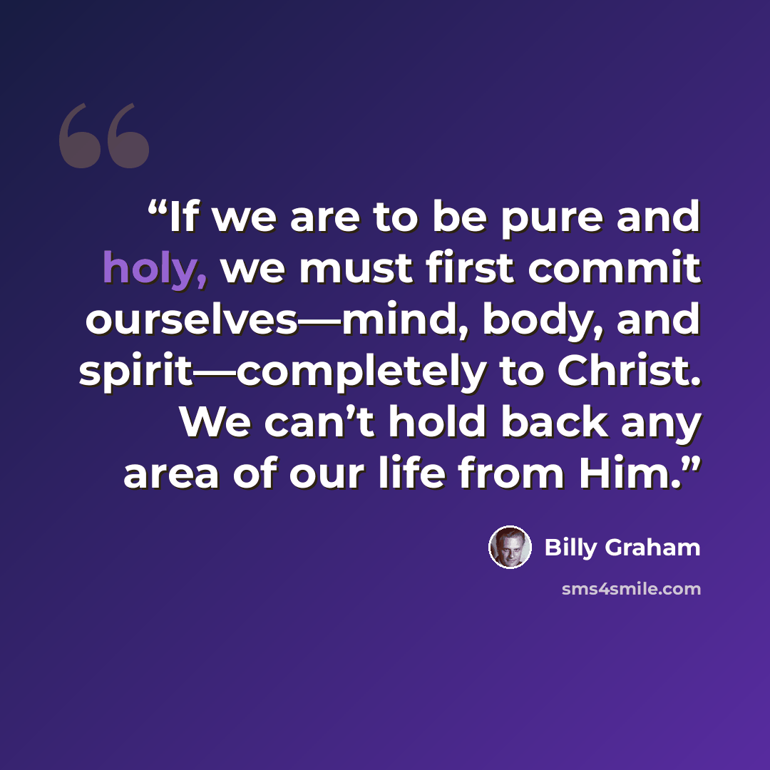 “If we are to be pure and holy, we must first commit ourselves—mind, body, and spirit—completely to Christ. We can’t hold back any area of our life from Him.” quote by Billy Graham