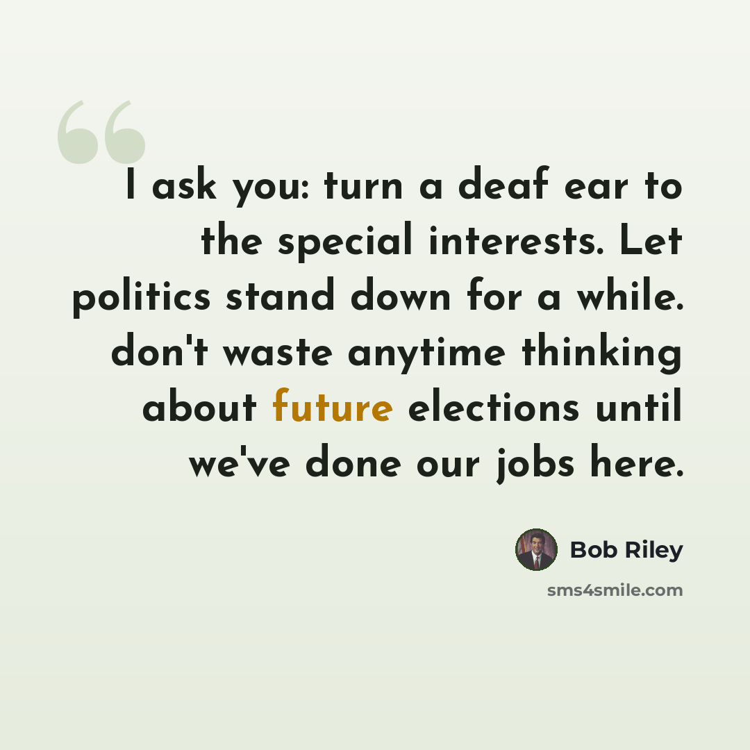 “I ask you: turn a deaf ear to the special interests. Let politics stand down for a while. don't waste anytime thinking about future elections until we've done our jobs here.” quote by Bob Riley