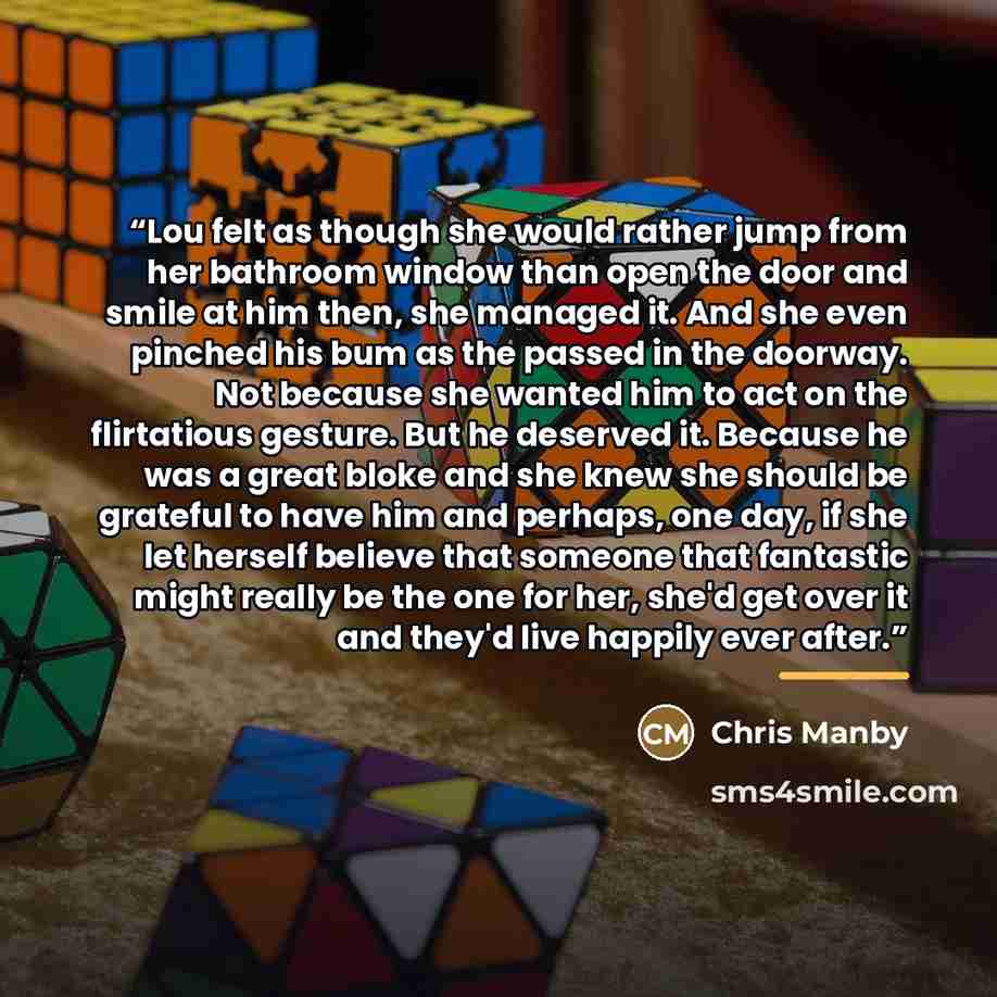 “Lou felt as though she would rather jump from her bathroom window than open the door and smile at him then, she managed it. And she even pinched his bum as the passed in the doorway. Not because she wanted him to act on the flirtatious gesture. But he deserved it. Because he was a great bloke and…” quote by Chris Manby