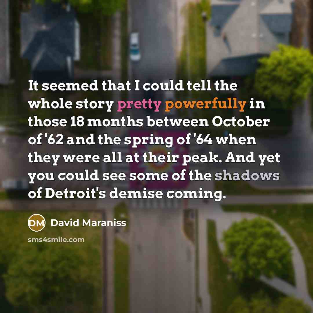 “It seemed that I could tell the whole story pretty powerfully in those 18 months between October of '62 and the spring of '64 when they were all at their peak. And yet you could see some of the shadows of Detroit's demise coming.” quote by David Maraniss