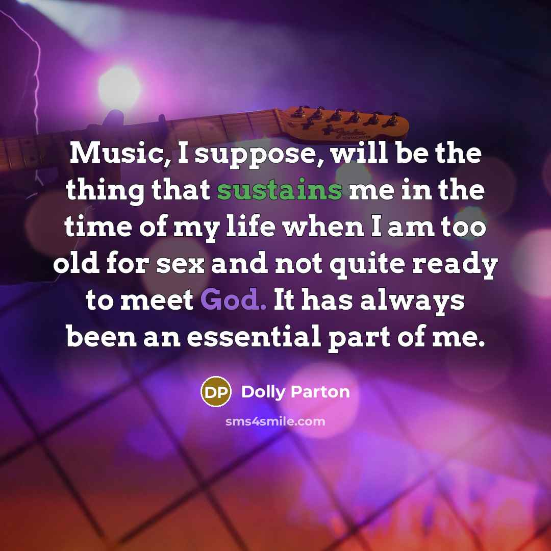 “Music, I suppose, will be the thing that sustains me in the time of my life when I am too old for sex and not quite ready to meet God. It has always been an essential part of me.” quote by Dolly Parton