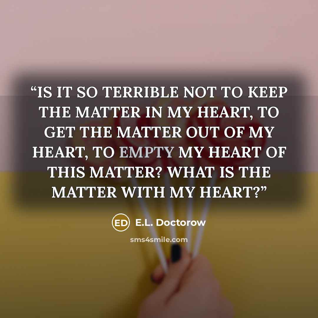 “IS IT SO TERRIBLE NOT TO KEEP THE MATTER IN MY HEART, TO GET THE MATTER OUT OF MY HEART, TO EMPTY MY HEART OF THIS MATTER? WHAT IS THE MATTER WITH MY HEART?” quote by E.L. Doctorow