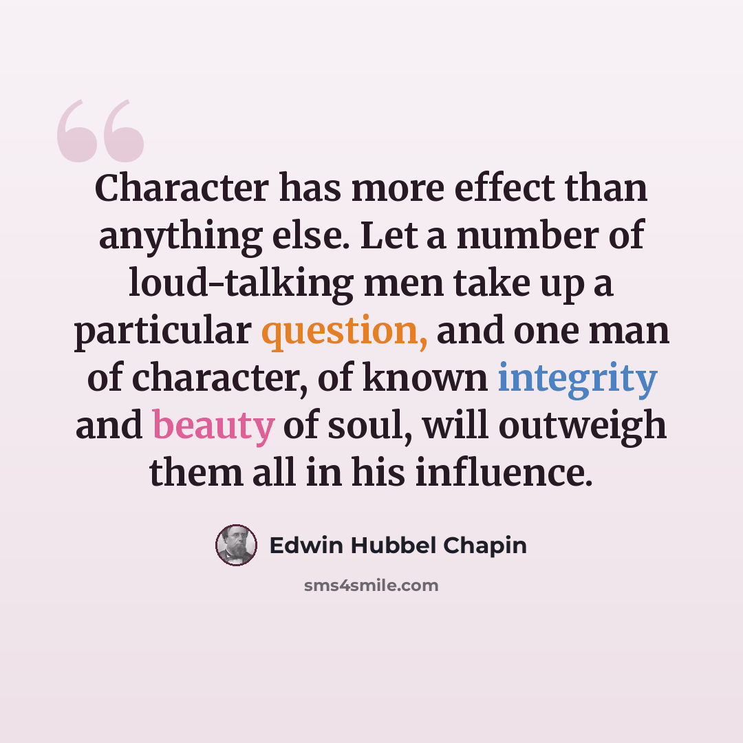 “Character has more effect than anything else. Let a number of loud-talking men take up a particular question, and one man of character, of known integrity and beauty of soul, will outweigh them all in his influence.” quote by Edwin Hubbel Chapin