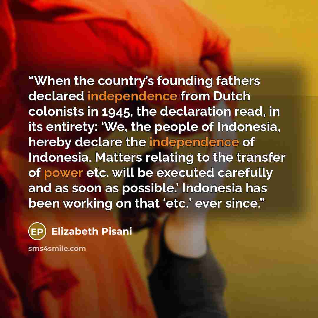 “When the country’s founding fathers declared independence from Dutch colonists in 1945, the declaration read, in its entirety: ‘We, the people of Indonesia, hereby declare the independence of Indonesia. Matters relating to the transfer of power etc. will be executed carefully and as soon as…” quote by Elizabeth Pisani