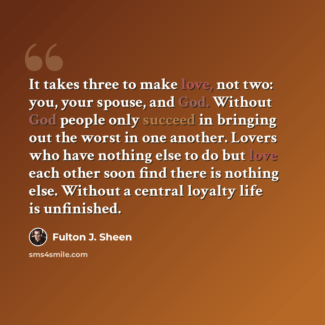 “It takes three to make love, not two: you, your spouse, and God. Without God people only succeed in bringing out the worst in one another. Lovers who have nothing else to do but love each other soon find there is nothing else. Without a central loyalty life is unfinished.” quote by Fulton J. Sheen