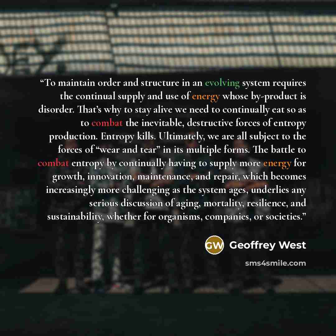 “To maintain order and structure in an evolving system requires the continual supply and use of energy whose by-product is disorder. That’s why to stay alive we need to continually eat so as to combat the inevitable, destructive forces of entropy production. Entropy kills. Ultimately, we are all…” quote by Geoffrey West