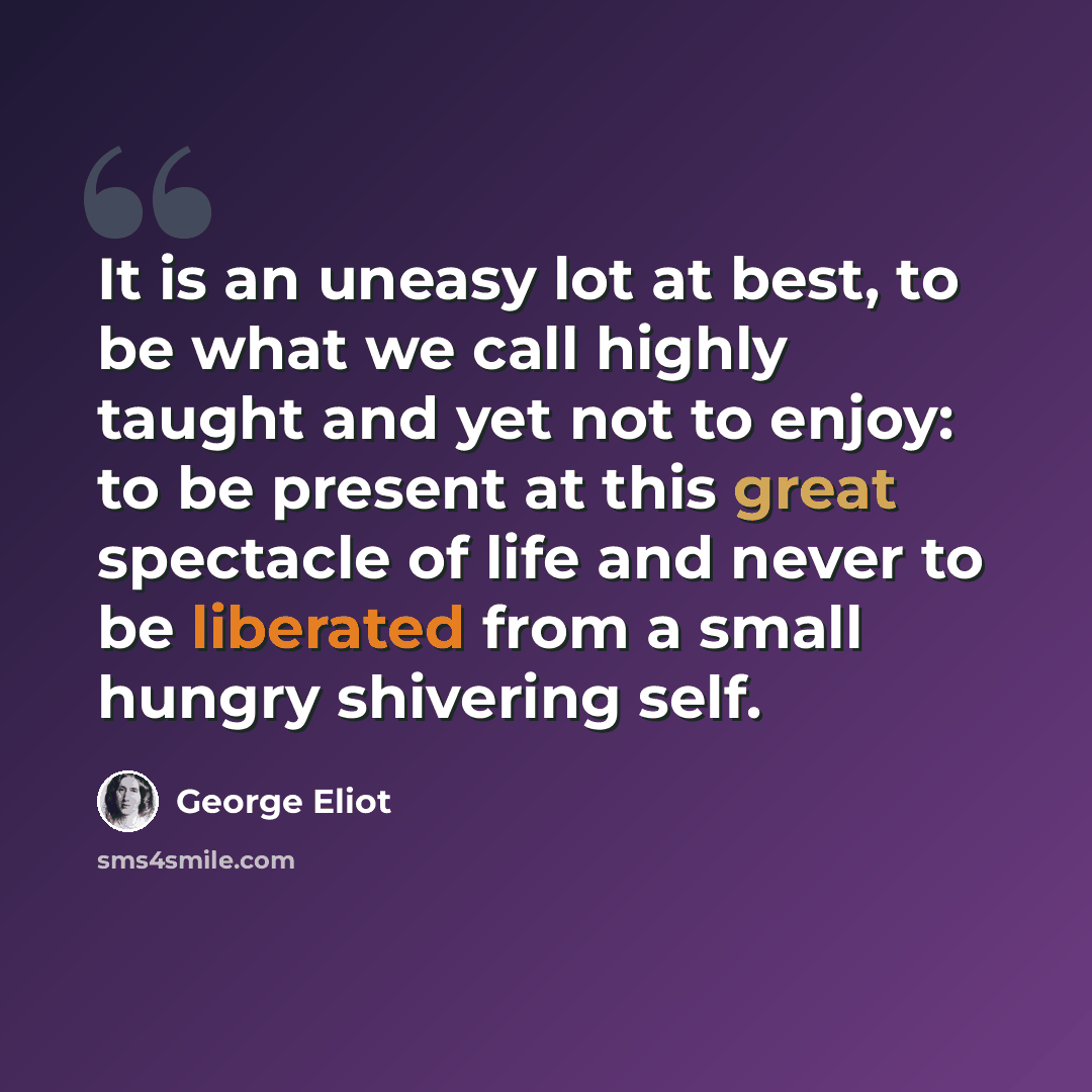 “It is an uneasy lot at best, to be what we call highly taught and yet not to enjoy: to be present at this great spectacle of life and never to be liberated from a small hungry shivering self.” quote by George Eliot