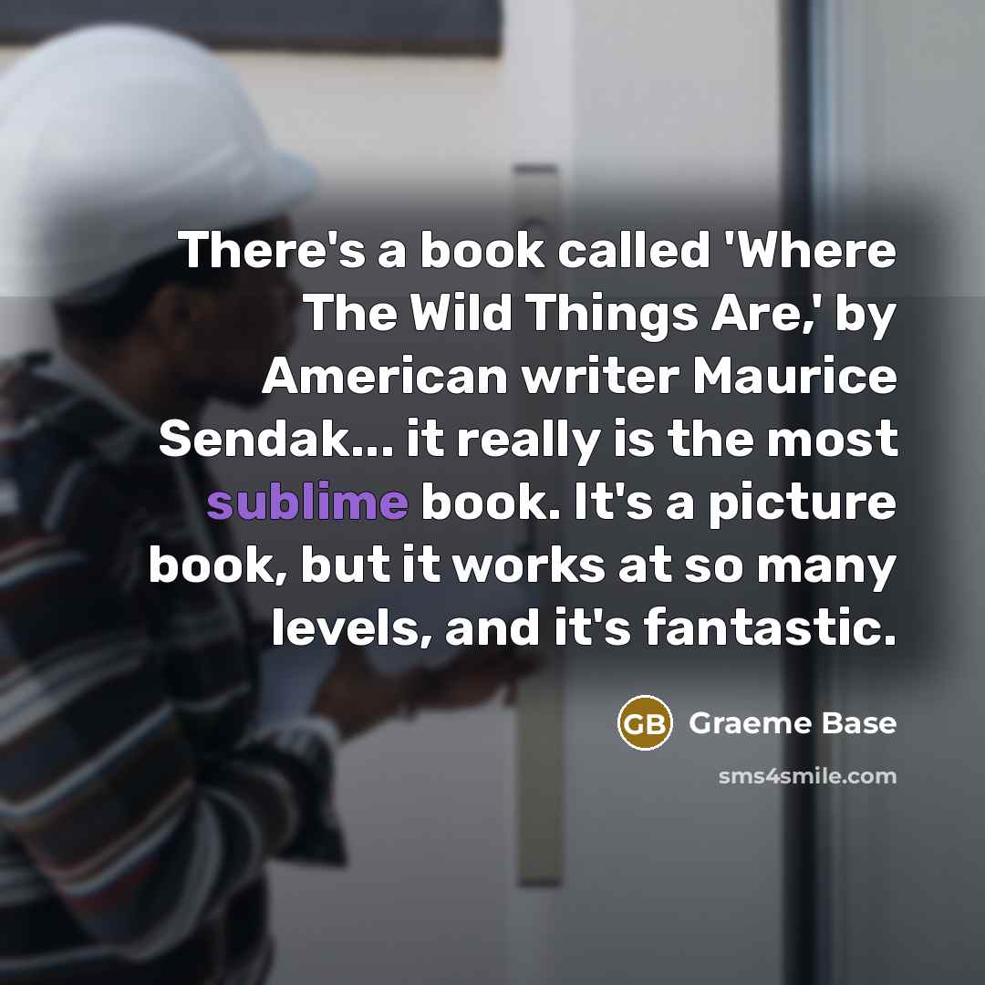 “There's a book called 'Where The Wild Things Are,' by American writer Maurice Sendak... it really is the most sublime book. It's a picture book, but it works at so many levels, and it's fantastic.” quote by Graeme Base