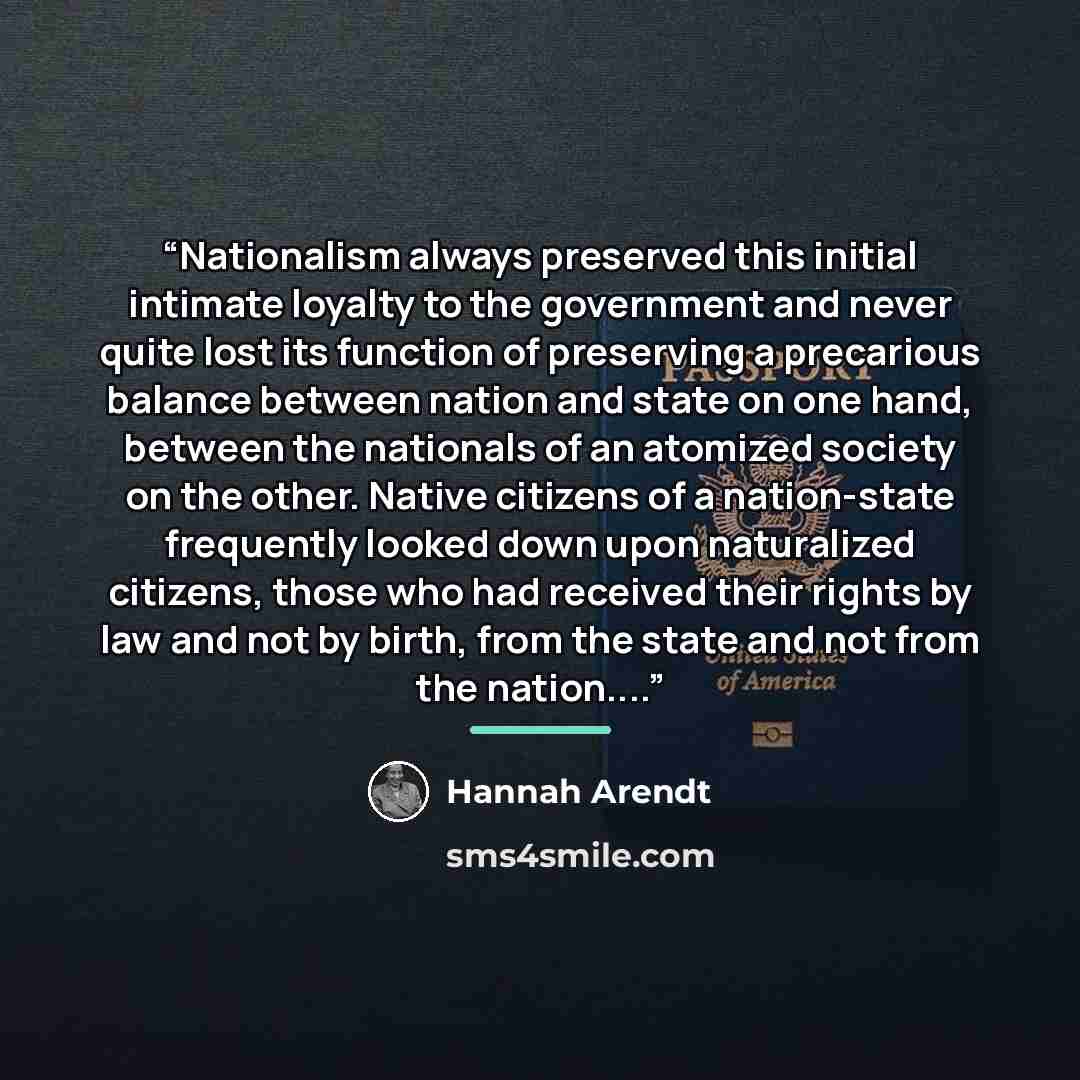 “Nationalism always preserved this initial intimate loyalty to the government and never quite lost its function of preserving a precarious balance between nation and state on one hand, between the nationals of an atomized society on the other. Native citizens of a nation-state frequently looked…” quote by Hannah Arendt