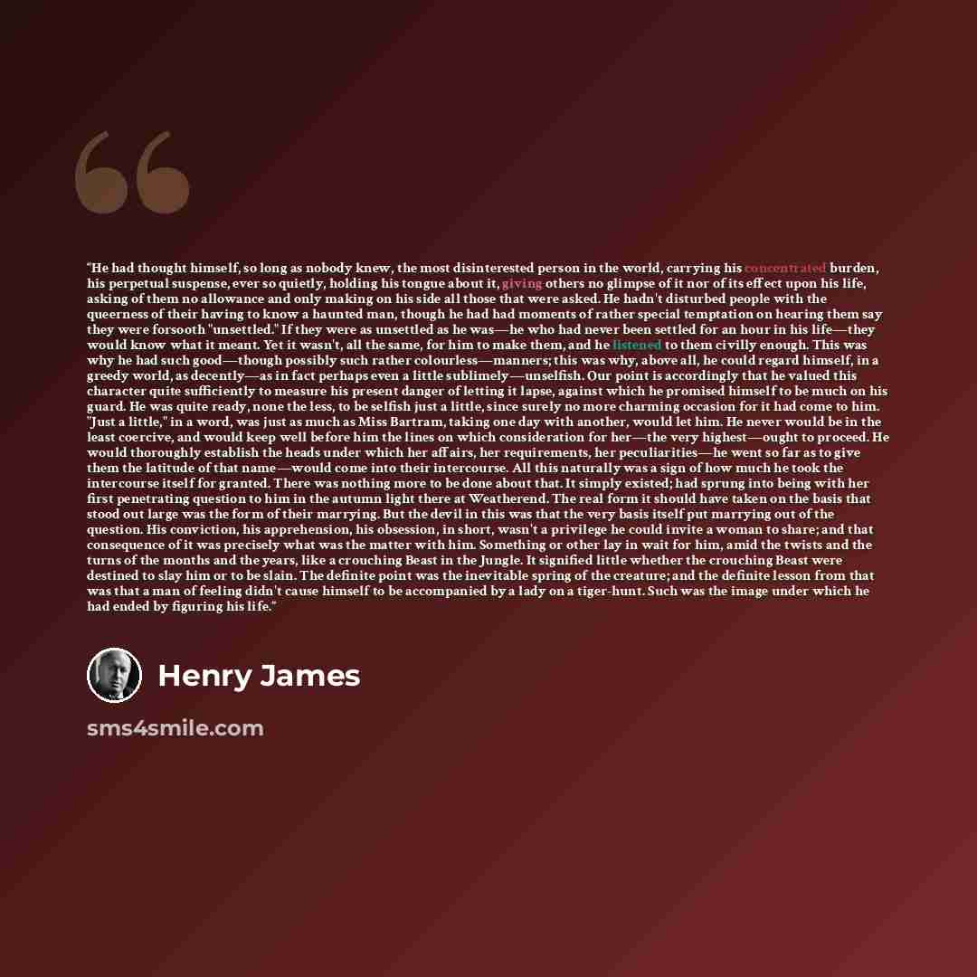 “He had thought himself, so long as nobody knew, the most disinterested person in the world, carrying his concentrated burden, his perpetual suspense, ever so quietly, holding his tongue about it, giving others no glimpse of it nor of its effect upon his life, asking of them no allowance and only…” quote by Henry James