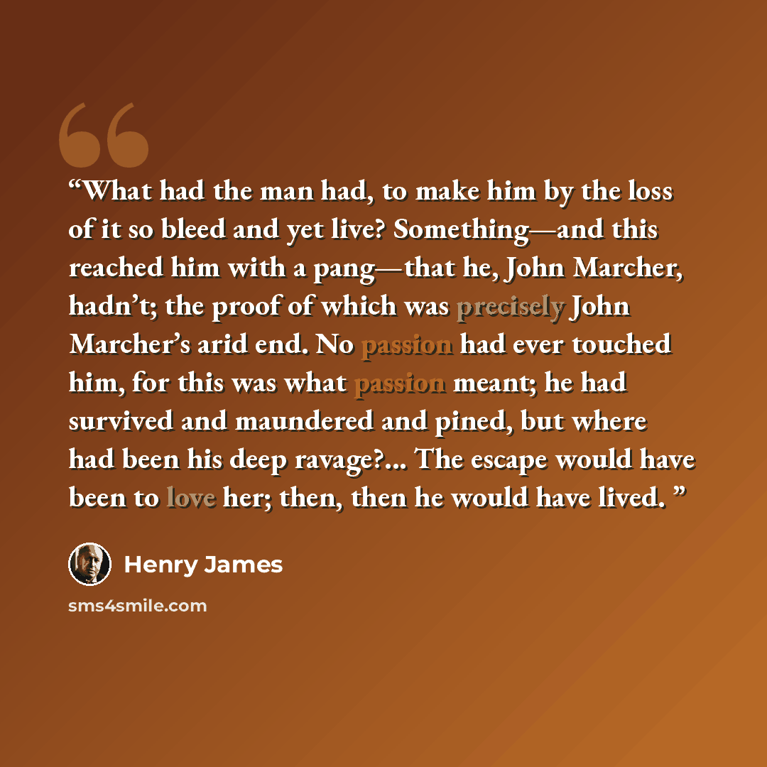 “What had the man had, to make him by the loss of it so bleed and yet live? Something—and this reached him with a pang—that he, John Marcher, hadn’t; the proof of which was precisely John Marcher’s arid end. No passion had ever touched him, for this was what passion meant; he had survived and…” quote by Henry James