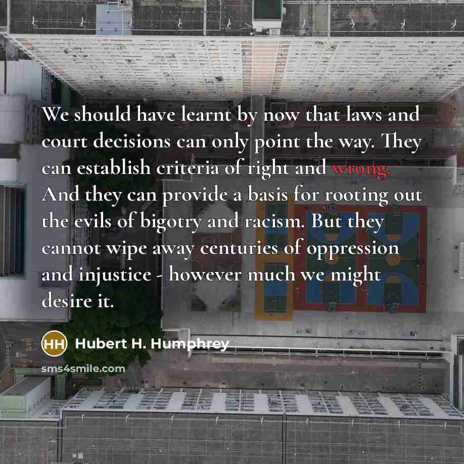 “We should have learnt by now that laws and court decisions can only point the way. They can establish criteria of right and wrong. And they can provide a basis for rooting out the evils of bigotry and racism. But they cannot wipe away centuries of oppression and injustice - however much we might…” quote by Hubert H. Humphrey