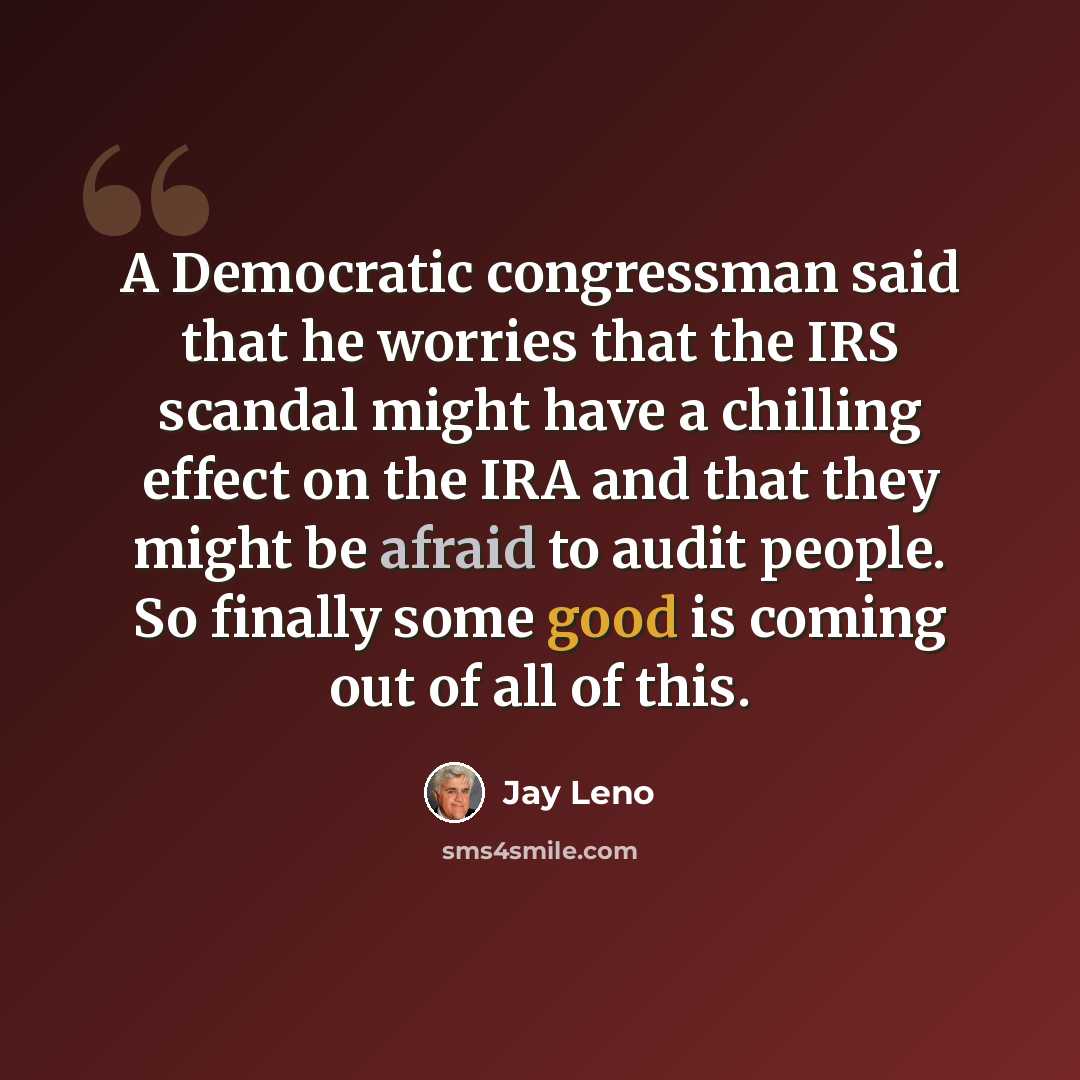 “A Democratic congressman said that he worries that the IRS scandal might have a chilling effect on the IRA and that they might be afraid to audit people. So finally some good is coming out of all of this.” quote by Jay Leno