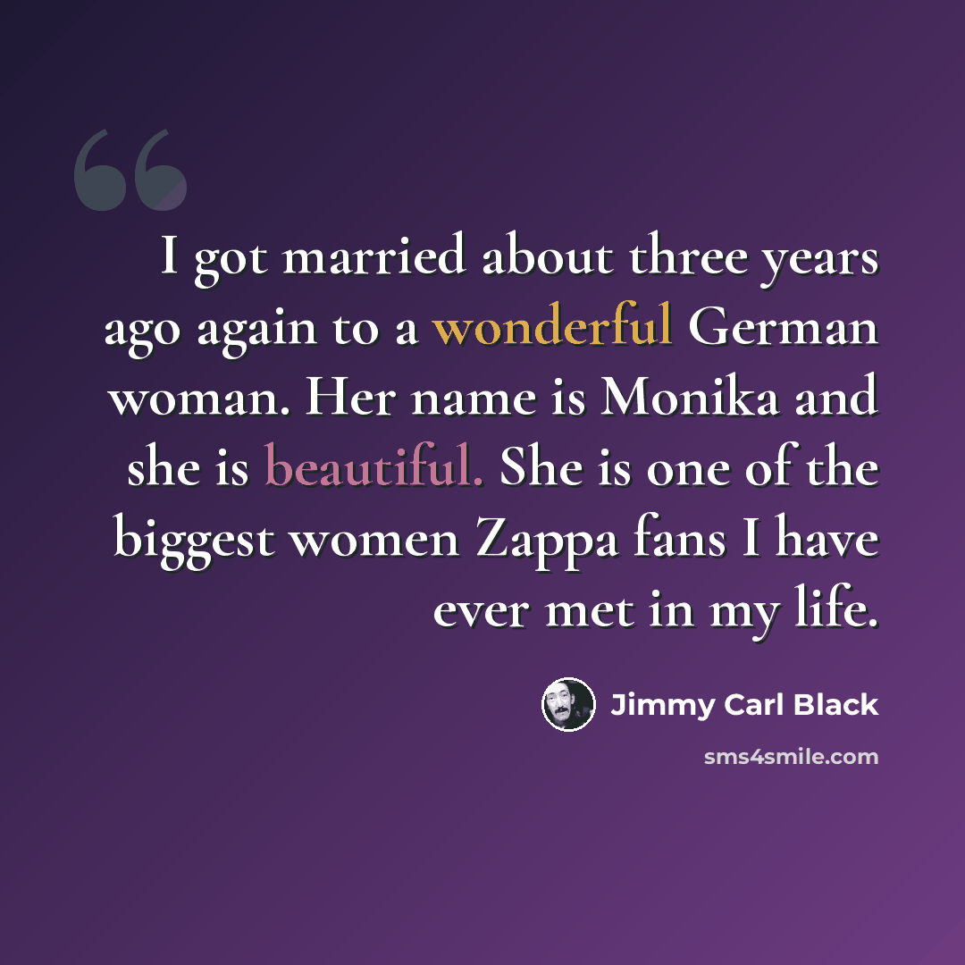 “I got married about three years ago again to a wonderful German woman. Her name is Monika and she is beautiful. She is one of the biggest women Zappa fans I have ever met in my life.” quote by Jimmy Carl Black
