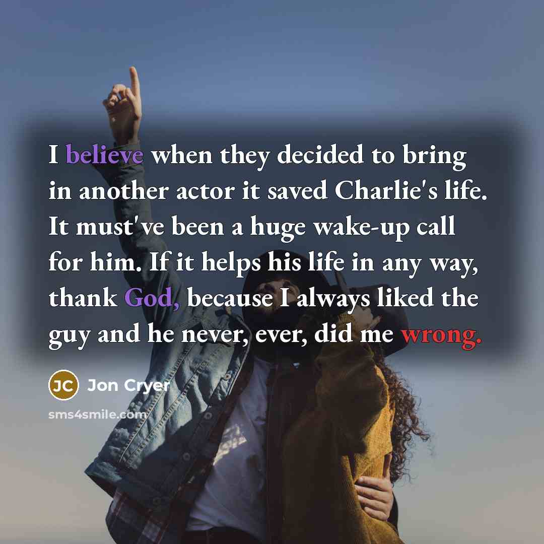 “I believe when they decided to bring in another actor it saved Charlie's life. It must've been a huge wake-up call for him. If it helps his life in any way, thank God, because I always liked the guy and he never, ever, did me wrong.” quote by Jon Cryer
