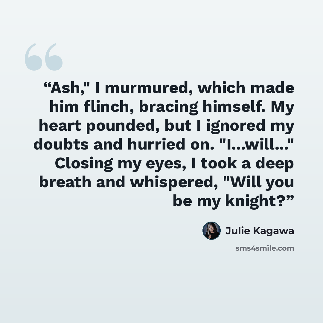 “Ash," I murmured, which made him flinch, bracing himself. My heart pounded, but I ignored my doubts and hurried on. "I...will..." Closing my eyes, I took a deep breath and whispered, "Will you be my knight?” quote by Julie Kagawa