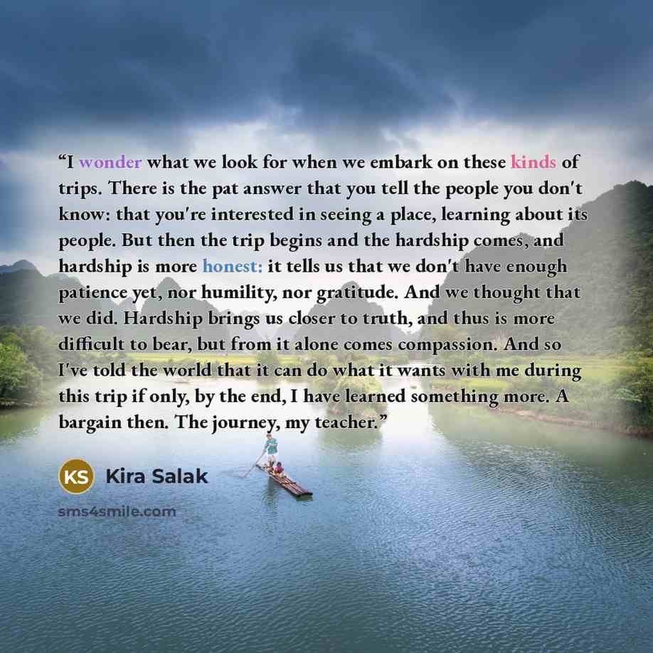 “I wonder what we look for when we embark on these kinds of trips. There is the pat answer that you tell the people you don't know: that you're interested in seeing a place, learning about its people. But then the trip begins and the hardship comes, and hardship is more honest: it tells us that we…” quote by Kira Salak