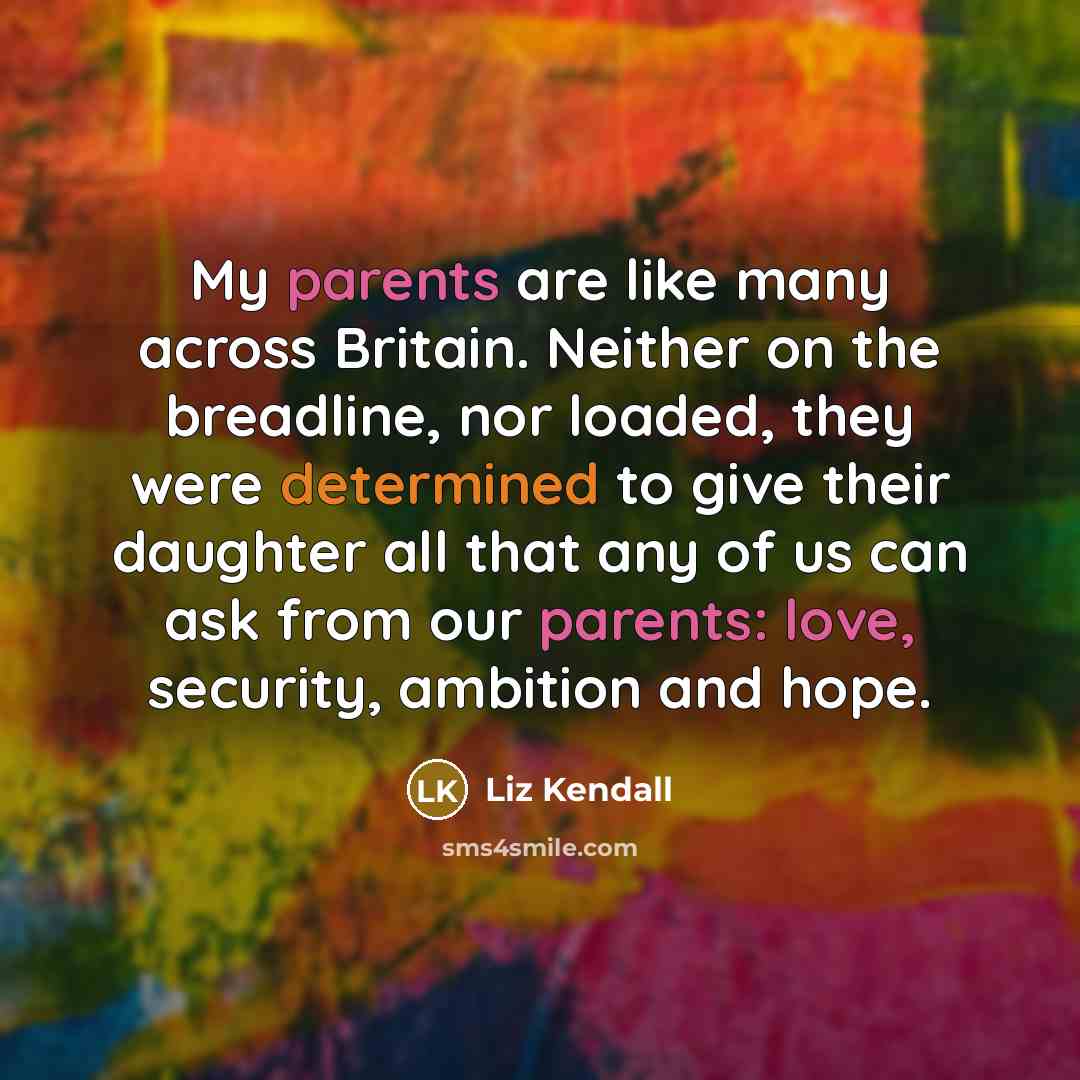 “My parents are like many across Britain. Neither on the breadline, nor loaded, they were determined to give their daughter all that any of us can ask from our parents: love, security, ambition and hope.” quote by Liz Kendall