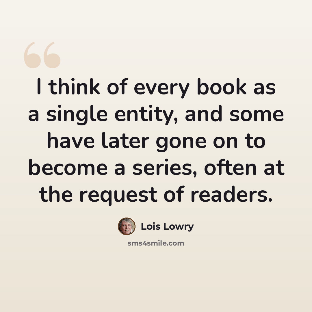 “I think of every book as a single entity, and some have later gone on to become a series, often at the request of readers.” quote by Lois Lowry