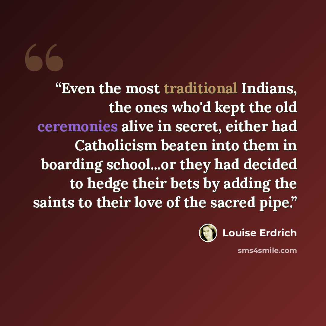 “Even the most traditional Indians, the ones who'd kept the old ceremonies alive in secret, either had Catholicism beaten into them in boarding school...or they had decided to hedge their bets by adding the saints to their love of the sacred pipe.” quote by Louise Erdrich