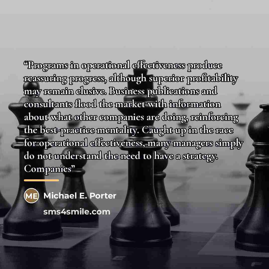 “Programs in operational effectiveness produce reassuring progress, although superior profitability may remain elusive. Business publications and consultants flood the market with information about what other companies are doing, reinforcing the best-practice mentality. Caught up in the race for…” quote by Michael E. Porter