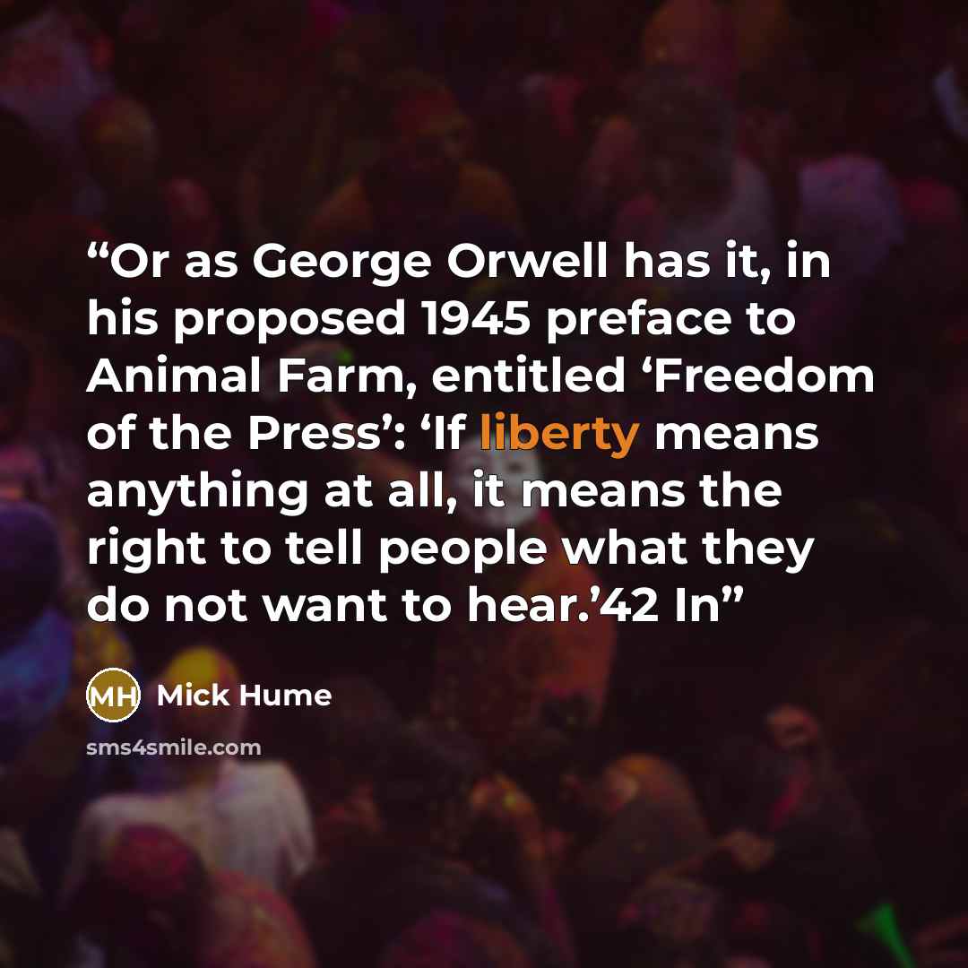 “Or as George Orwell has it, in his proposed 1945 preface to Animal Farm, entitled ‘Freedom of the Press’: ‘If liberty means anything at all, it means the right to tell people what they do not want to hear.’42 In” quote by Mick Hume