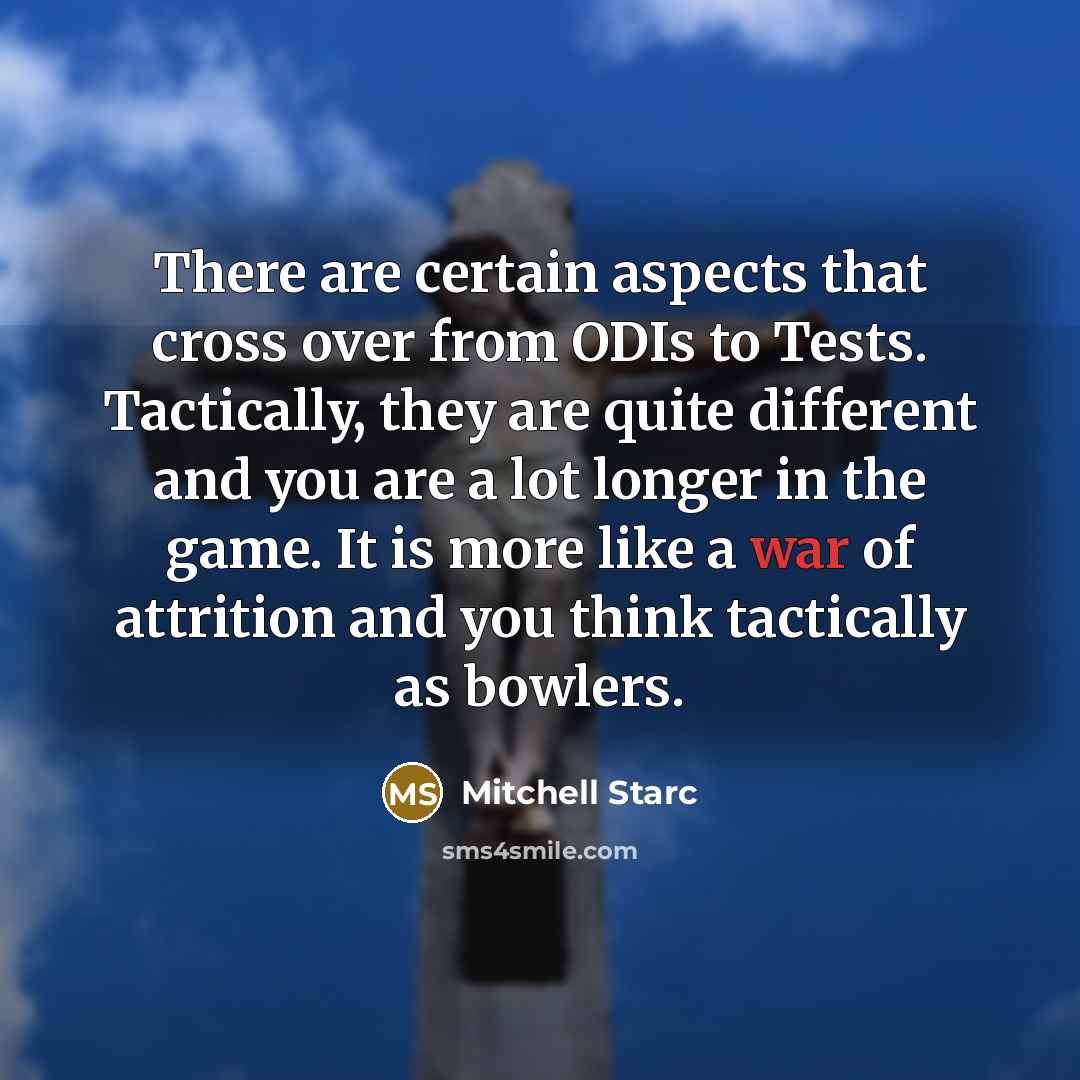 “There are certain aspects that cross over from ODIs to Tests. Tactically, they are quite different and you are a lot longer in the game. It is more like a war of attrition and you think tactically as bowlers.” quote by Mitchell Starc