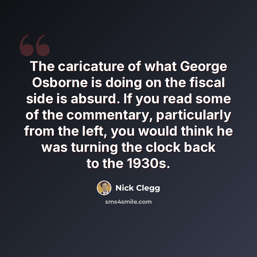“The caricature of what George Osborne is doing on the fiscal side is absurd. If you read some of the commentary, particularly from the left, you would think he was turning the clock back to the 1930s.” quote by Nick Clegg